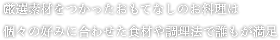 厳選素材をつかったおもてなしのお料理は 個々の好みに合わせた食材や調理法で誰もが満足