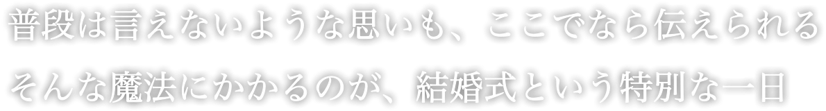 普段は言えないような思いも、ここでなら伝えられる そんな魔法にかかるのが、結婚式という特別な一日