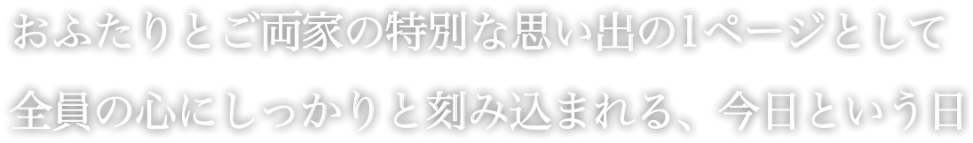 おふたりとご両家の特別な思い出の1ページとして 全員の心にしっかりと刻み込まれる、今日という日