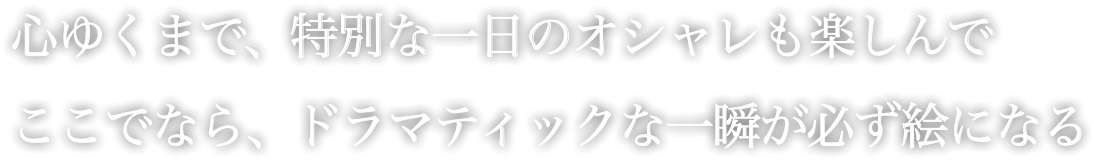 心ゆくまで、特別な一日のオシャレも楽しんで ここでなら、ドラマチックな一瞬が必ず絵になる